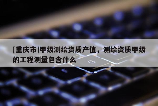 [重庆市]甲级测绘资质产值，测绘资质甲级的工程测量包含什么