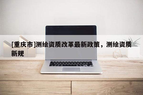 [重庆市]测绘资质改革最新政策，测绘资质新规