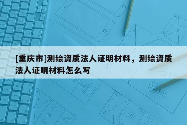 [重庆市]测绘资质法人证明材料，测绘资质法人证明材料怎么写