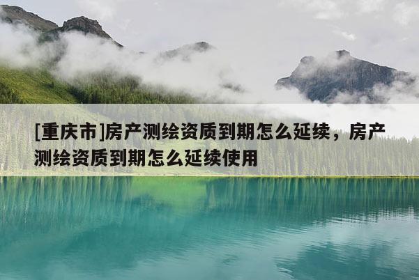 [重庆市]房产测绘资质到期怎么延续，房产测绘资质到期怎么延续使用