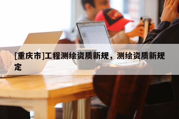[重庆市]工程测绘资质新规，测绘资质新规定