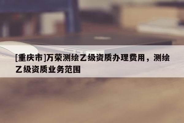 [重庆市]万荣测绘乙级资质办理费用，测绘乙级资质业务范围