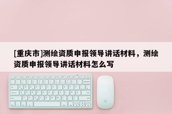 [重庆市]测绘资质申报领导讲话材料，测绘资质申报领导讲话材料怎么写