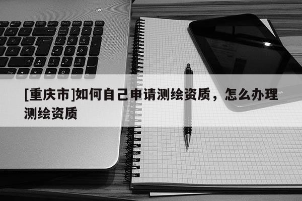 [重庆市]如何自己申请测绘资质，怎么办理测绘资质