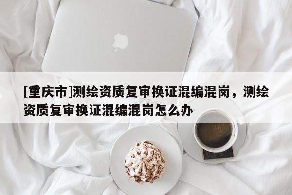 [重庆市]测绘资质复审换证混编混岗，测绘资质复审换证混编混岗怎么办