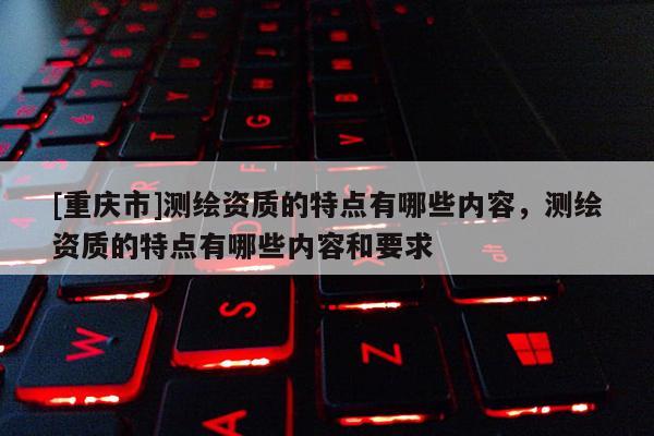 [重庆市]测绘资质的特点有哪些内容，测绘资质的特点有哪些内容和要求