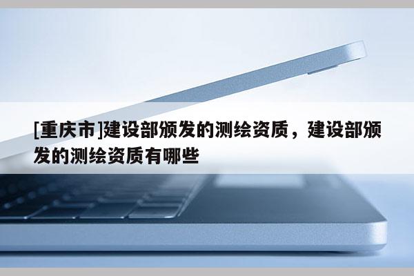 [重庆市]建设部颁发的测绘资质，建设部颁发的测绘资质有哪些