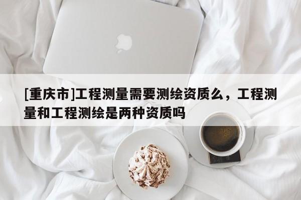 [重庆市]工程测量需要测绘资质么，工程测量和工程测绘是两种资质吗