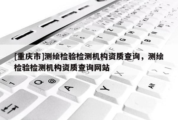 [重庆市]测绘检验检测机构资质查询，测绘检验检测机构资质查询网站