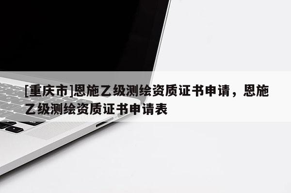 [重庆市]恩施乙级测绘资质证书申请，恩施乙级测绘资质证书申请表