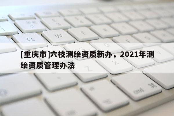 [重庆市]六枝测绘资质新办，2021年测绘资质管理办法