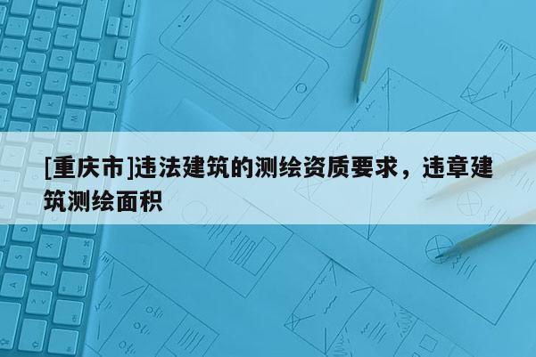[重庆市]违法建筑的测绘资质要求，违章建筑测绘面积