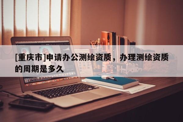 [重庆市]申请办公测绘资质，办理测绘资质的周期是多久