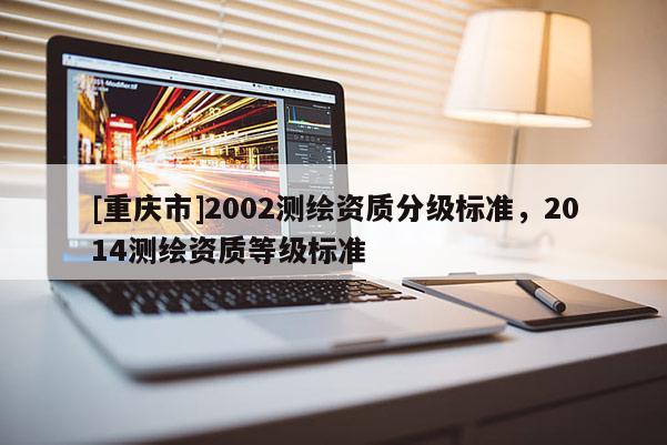[重庆市]2002测绘资质分级标准，2014测绘资质等级标准