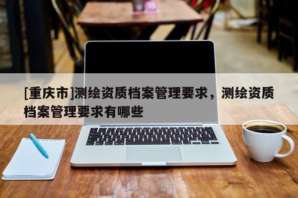 [重庆市]测绘资质档案管理要求，测绘资质档案管理要求有哪些