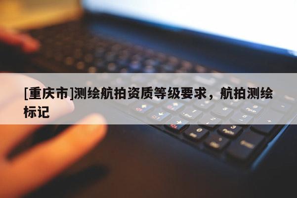[重庆市]测绘航拍资质等级要求，航拍测绘标记