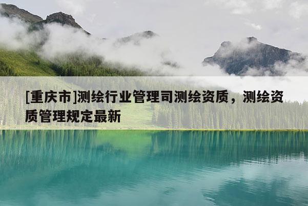 [重庆市]测绘行业管理司测绘资质，测绘资质管理规定最新