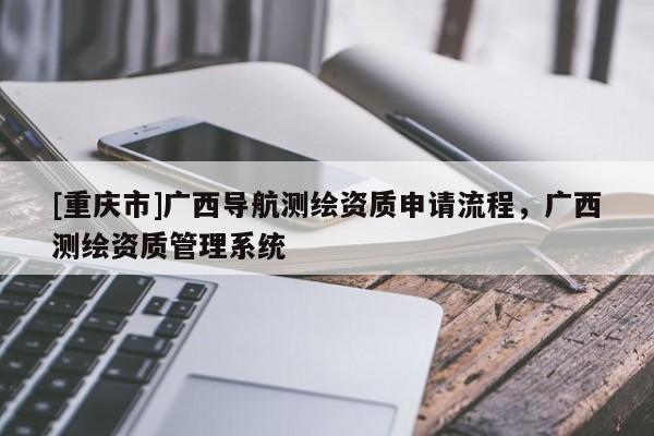 [重庆市]广西导航测绘资质申请流程，广西测绘资质管理系统