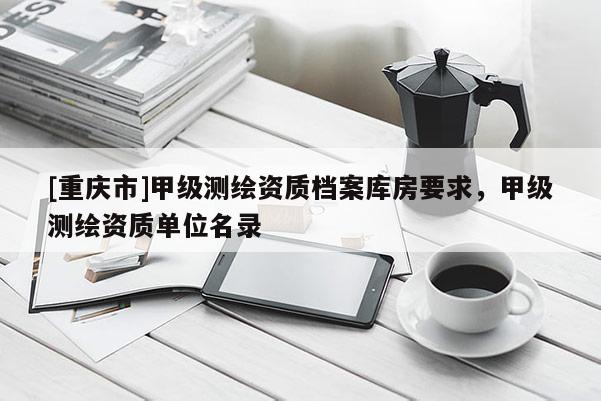 [重庆市]甲级测绘资质档案库房要求，甲级测绘资质单位名录