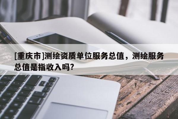 [重庆市]测绘资质单位服务总值，测绘服务总值是指收入吗?