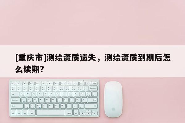 [重庆市]测绘资质遗失，测绘资质到期后怎么续期?