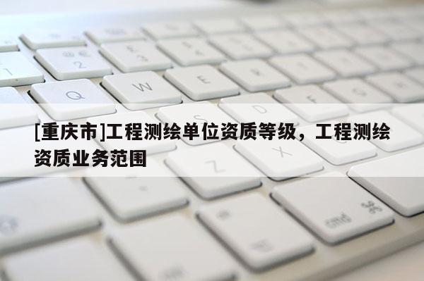 [重庆市]工程测绘单位资质等级，工程测绘资质业务范围