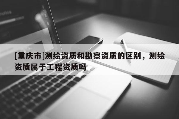 [重庆市]测绘资质和勘察资质的区别，测绘资质属于工程资质吗