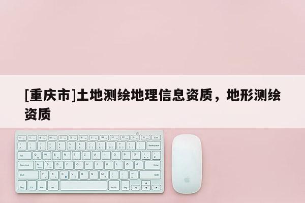 [重庆市]土地测绘地理信息资质，地形测绘资质