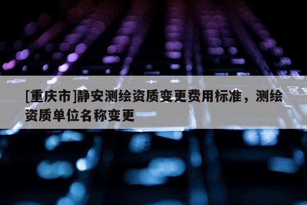 [重庆市]静安测绘资质变更费用标准，测绘资质单位名称变更