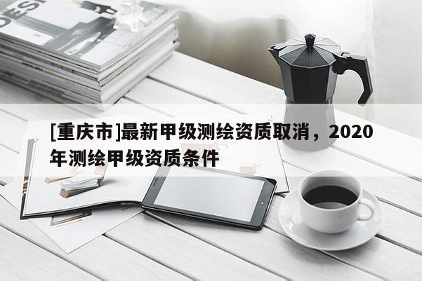 [重庆市]最新甲级测绘资质取消，2020年测绘甲级资质条件