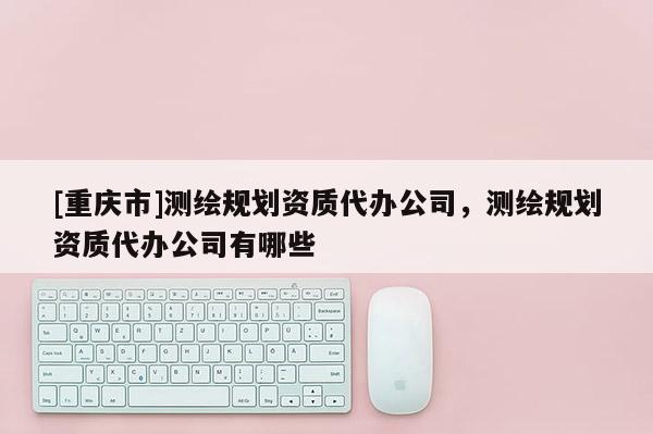 [重庆市]测绘规划资质代办公司，测绘规划资质代办公司有哪些