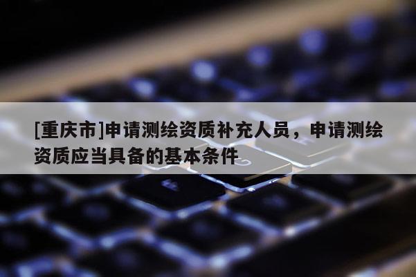 [重庆市]申请测绘资质补充人员，申请测绘资质应当具备的基本条件