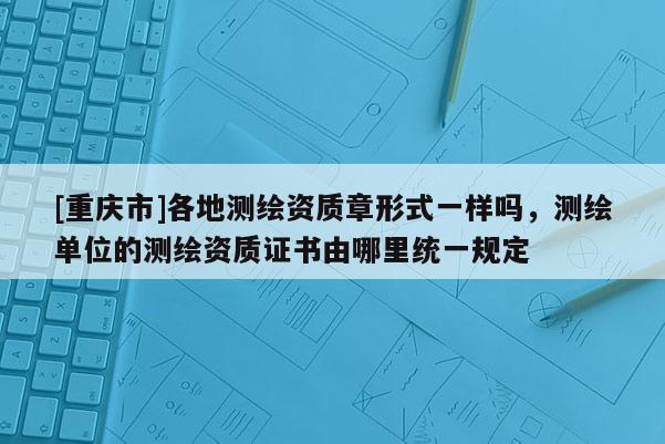 [重庆市]各地测绘资质章形式一样吗，测绘单位的测绘资质证书由哪里统一规定
