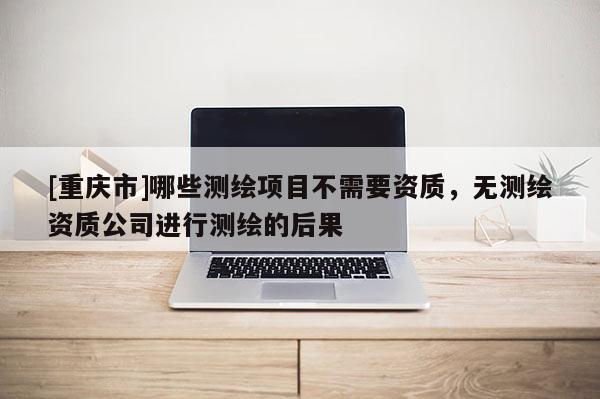 [重庆市]哪些测绘项目不需要资质，无测绘资质公司进行测绘的后果
