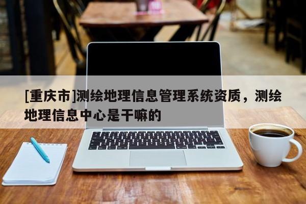 [重庆市]测绘地理信息管理系统资质，测绘地理信息中心是干嘛的