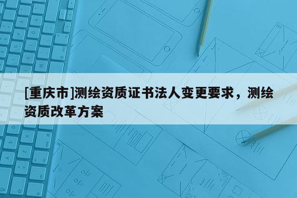 [重庆市]测绘资质证书法人变更要求，测绘资质改革方案