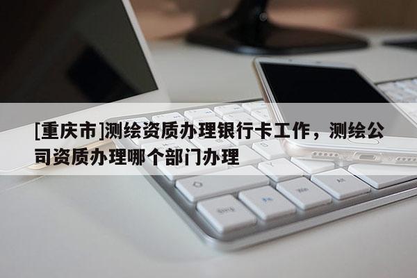 [重庆市]测绘资质办理银行卡工作，测绘公司资质办理哪个部门办理