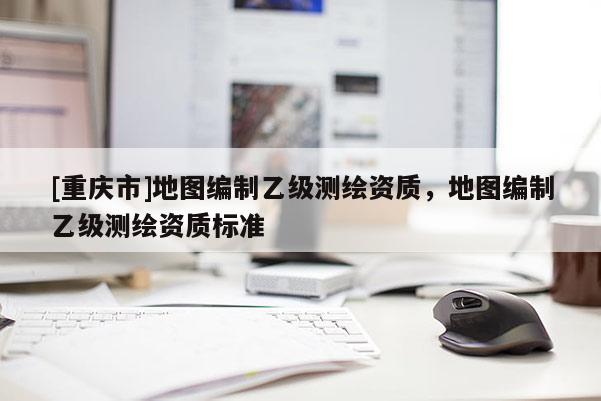 [重庆市]地图编制乙级测绘资质，地图编制乙级测绘资质标准