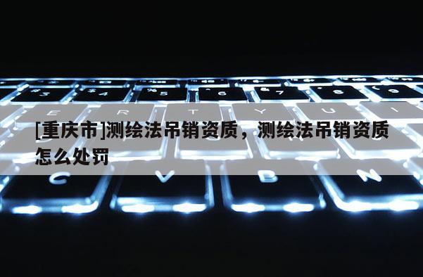 [重庆市]测绘法吊销资质，测绘法吊销资质怎么处罚