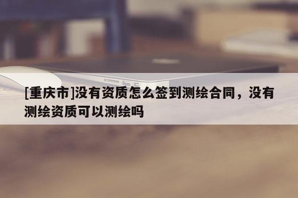 [重庆市]没有资质怎么签到测绘合同，没有测绘资质可以测绘吗