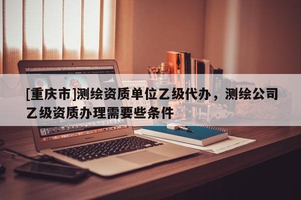 [重庆市]测绘资质单位乙级代办，测绘公司乙级资质办理需要些条件