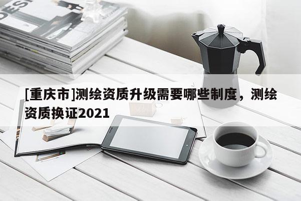[重庆市]测绘资质升级需要哪些制度，测绘资质换证2021
