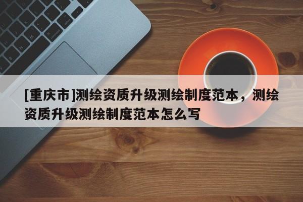 [重庆市]测绘资质升级测绘制度范本，测绘资质升级测绘制度范本怎么写