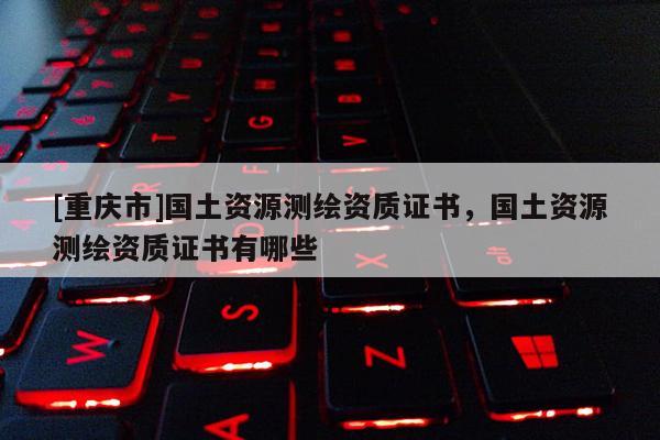 [重庆市]国土资源测绘资质证书，国土资源测绘资质证书有哪些