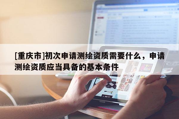 [重庆市]初次申请测绘资质需要什么，申请测绘资质应当具备的基本条件