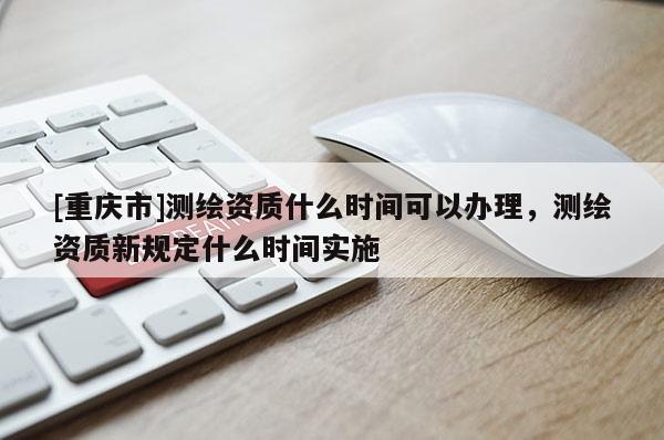 [重庆市]测绘资质什么时间可以办理，测绘资质新规定什么时间实施