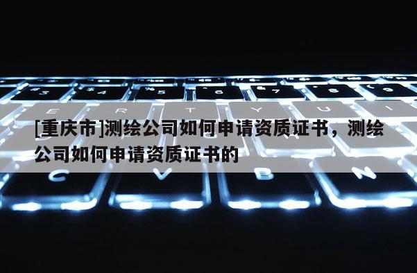 [重庆市]测绘公司如何申请资质证书，测绘公司如何申请资质证书的