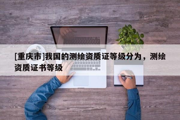 [重庆市]我国的测绘资质证等级分为，测绘资质证书等级