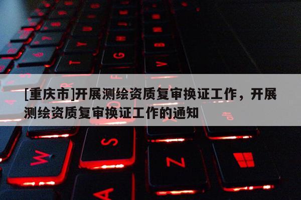 [重庆市]开展测绘资质复审换证工作，开展测绘资质复审换证工作的通知