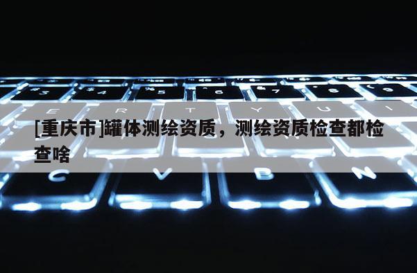 [重庆市]罐体测绘资质，测绘资质检查都检查啥